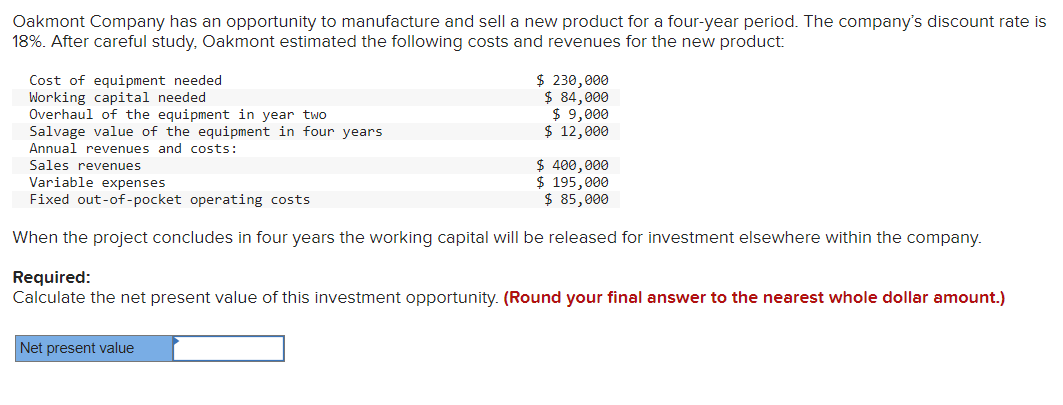 Oakmont Company has an opportunity to manufacture and sell a new product for a four-year period. The company's discount rate is
18%. After careful study, Oakmont estimated the following costs and revenues for the new product:
Cost of equipment needed
Working capital needed
Overhaul of the equipment in year two
Salvage value of the equipment in four years.
Annual revenues and costs:
Sales revenues
$ 230,000
$ 84,000
$ 9,000
$ 12,000
$ 400,000
Variable expenses
$ 195,000
$ 85,000
Fixed out-of-pocket operating costs
When the project concludes in four years the working capital will be released for investment elsewhere within the company.
Net present value
Required:
Calculate the net present value of this investment opportunity. (Round your final answer to the nearest whole dollar amount.)