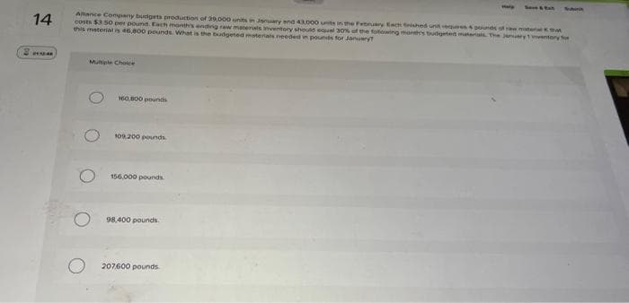 14
Allance Company budgets production of 39,000 units in January and 43.000 units in the February Each finished unit requires & pounds of raw material that
costs $3.50 per pound. Each month's ending raw materials inventory should equal 30% of the following month's budgeted materials. The January 1ventory for
this material is 46,800 pounds. What is the budgeted materials needed in pounds for January?
Multiple Choice
160.800 pounds
109.200 pounds.
156,000 pounds.
98,400 pounds.
Help
207600 pounds
