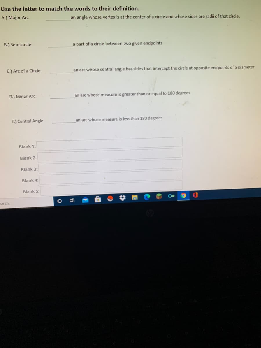 Use the letter to match the words to their definition.
A.) Major Arc
an angle whose vertex is at the center of a circle and whose sides are radíi of that circle.
B.) Semicircle
a part of a circle between two given endpoints
C.) Arc of a Circle
an arc whose central angle has sides that intercept the circle at opposite endpoints of a diameter
D.) Minor Arc
an arc whose measure is greater than or equal to 180 degrees
E.) Central Angle
an arc whose measure is less than 180 degrees
Blank 1:
Blank 2:
Blank 3:
Blank 4:
Blank 5:
earch.
立
