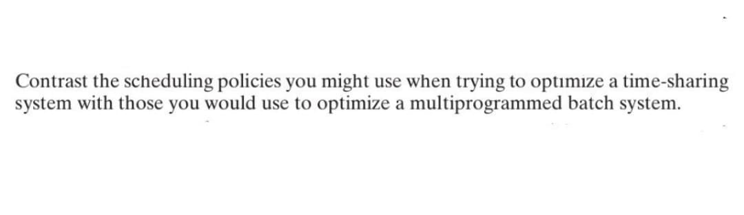 Contrast the scheduling policies you might use when trying to optimize a time-sharing
system with those you would use to optimize a multiprogrammed batch system.