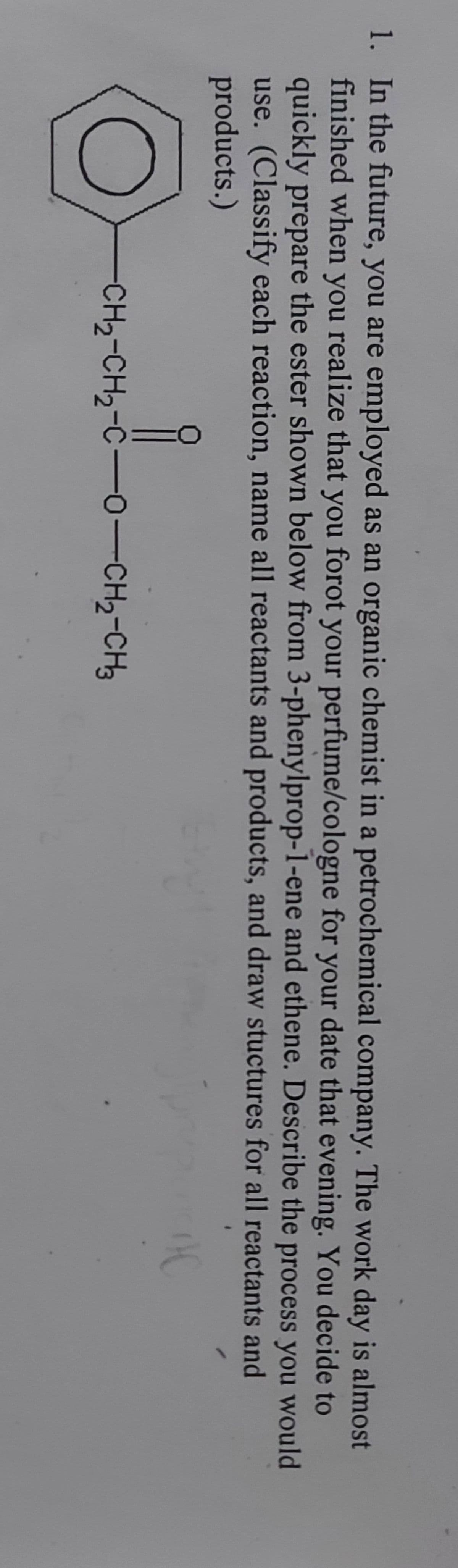 1. In the future, you are employed as an organic chemist in a petrochemical company. The work day is almost
finished when you realize that you forot your perfume/cologne for your date that evening. You decide to
quickly prepare the ester shown below from 3-phenylprop-1-ene and ethene. Describe the process you would
use. (Classify each reaction, name all reactants and products, and draw stuctures for all reactants and
products.)
IC
i
CH2-CH2-CO-CH2-CH3