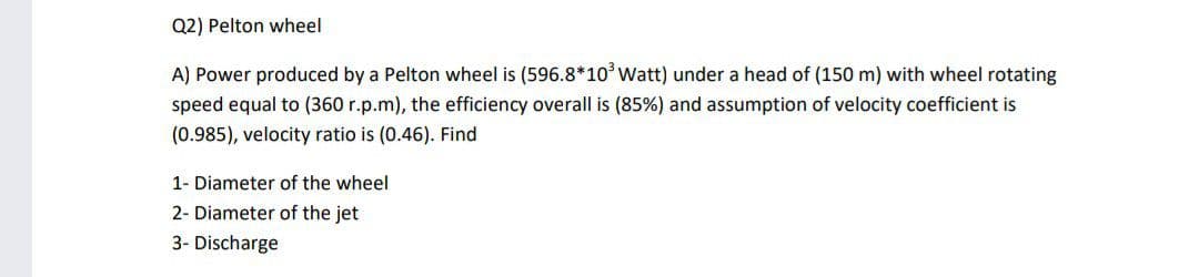 Q2) Pelton wheel
A) Power produced by a Pelton wheel is (596.8*10°Watt) under a head of (150 m) with wheel rotating
speed equal to (360 r.p.m), the efficiency overall is (85%) and assumption of velocity coefficient is
(0.985), velocity ratio is (0.46). Find
1- Diameter of the wheel
2- Diameter of the jet
3- Discharge
