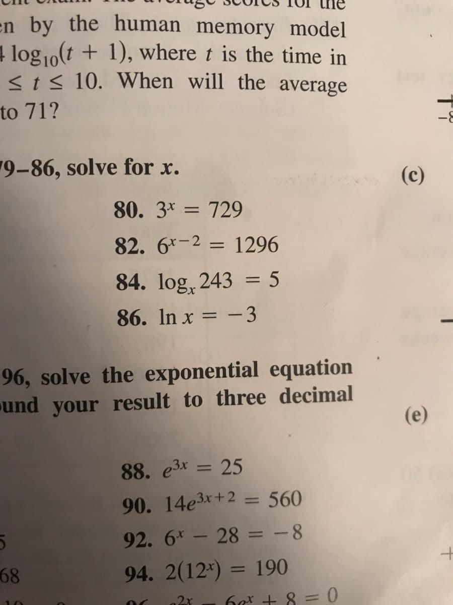 en by the human memory model
4 log10(t + 1), where t is the time in
<ts 10. When will the average
to 71?
9-86, solve for x.
(c)
80. 3* = 729
82. 6*-2 = 1296
84. log, 243 = 5
86. In x = -3
96, solve the exponential equation
und your result to three decimal
(e)
88. e3x = 25
%3D
90. 14e3x+2 = 560
%3D
92. 6* - 28 = -8
68
94. 2(12*) = 190
%3D
2x
6g + 8 =0
10
