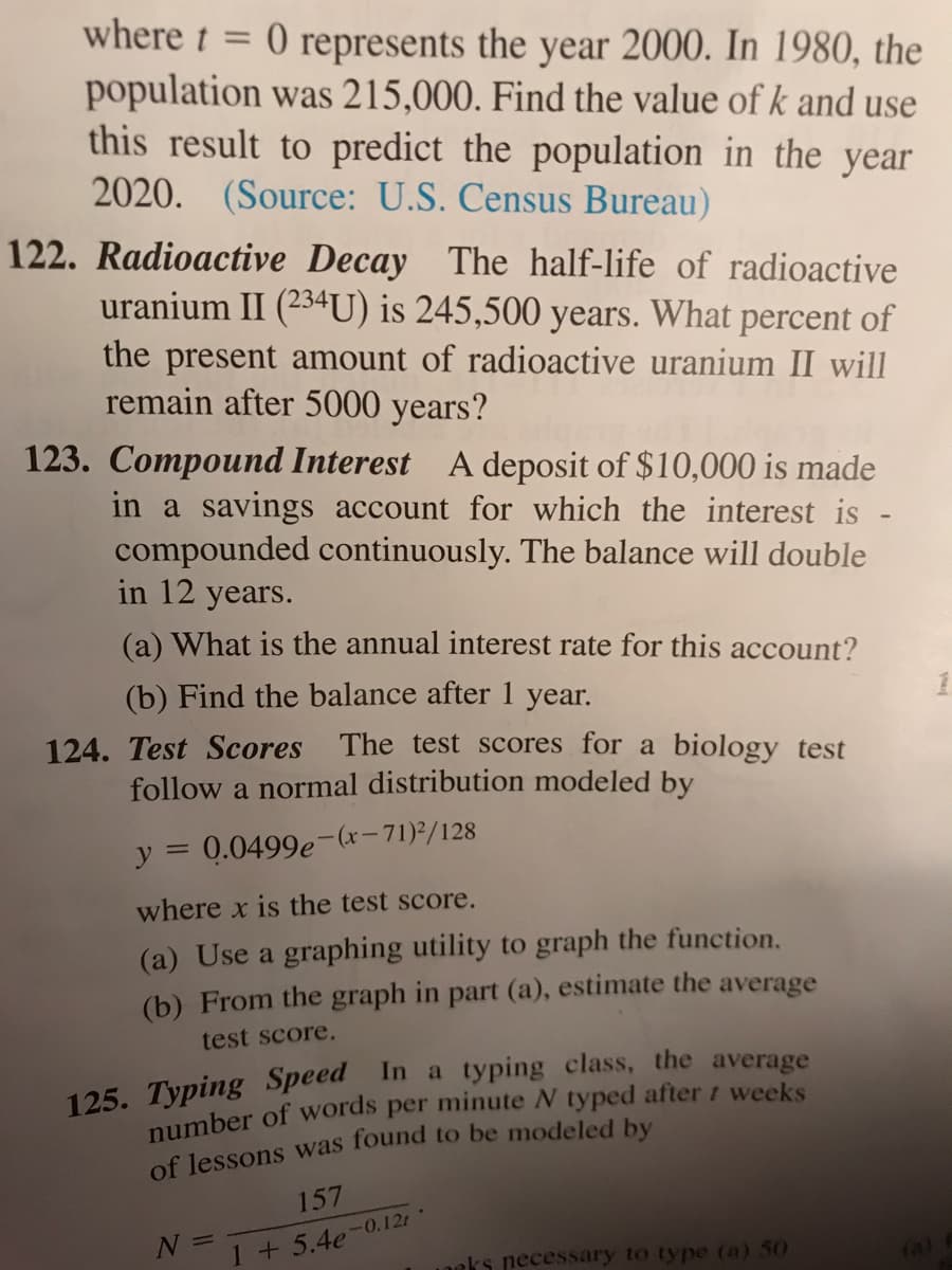 where t = 0 represents the year 2000. In 1980, the
population was 215,000. Find the value of k and use
this result to predict the population in the year
2020. (Source: U.S. Census Bureau)
122. Radioactive Decay The half-life of radioactive
uranium II (234U) is 245,500 years. What percent of
the present amount of radioactive uranium II will
remain after 5000 years?
123. Compound Interest A deposit of $10,000 is made
in a savings account for which the interest is
compounded continuously. The balance will double
in 12 years.
(a) What is the annual interest rate for this account?
(b) Find the balance after 1 year.
124. Test Scores The test scores for a biology test
follow a normal distribution modeled by
y = 0.0499e-(x-71)²/128
where x is the test score.
(a) Use a graphing utility to graph the function.
(b) From the graph in part (a), estimate the average
test score.
pumber of words per minute N typed after t weeks
of lessons was found to be modeled by
157
N =
1 +5.4e-0.12r
neks necessary to type (a) 50
(a)
