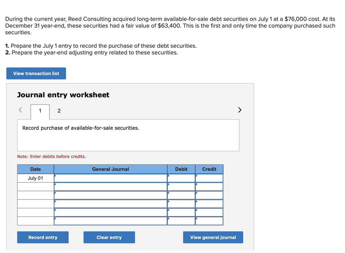 During the current year, Reed Consulting acquired long-term available-for-sale debt securities on July 1 at a $76,000 cost. At its
December 31 year-end, these securities had a fair value of $63,400. This is the first and only time the company purchased such
securities.
1. Prepare the July 1 entry to record the purchase of these debt securities.
2. Prepare the year-end adjusting entry related to these securities.
View transaction list
Journal entry worksheet
1
2
Record purchase of available-for-sale securities.
Note: Enter debits before credits.
Date
July 01
Record entry
General Journal
Clear entry
Debit
Credit
View general journal