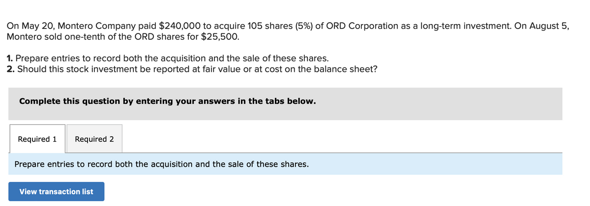 On May 20, Montero Company paid $240,000 to acquire 105 shares (5%) of ORD Corporation as a long-term investment. On August 5,
Montero sold one-tenth of the ORD shares for $25,500.
1. Prepare entries to record both the acquisition and the sale of these shares.
2. Should this stock investment be reported at fair value or at cost on the balance sheet?
Complete this question by entering your answers in the tabs below.
Required 1 Required 2
Prepare entries to record both the acquisition and the sale of these shares.
View transaction list