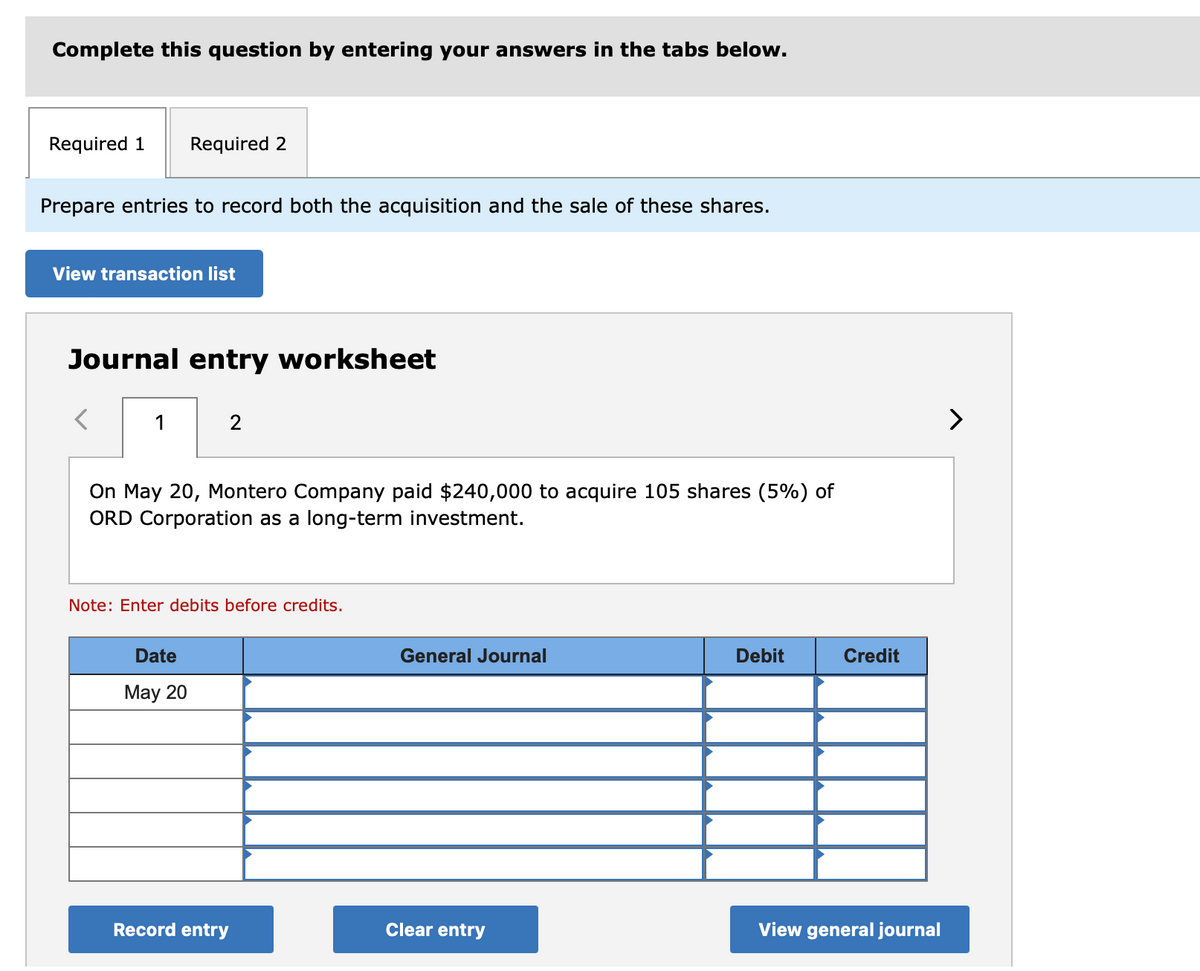 Complete this question by entering your answers in the tabs below.
Required 1 Required 2
Prepare entries to record both the acquisition and the sale of these shares.
View transaction list
Journal entry worksheet
1
2
On May 20, Montero Company paid $240,000 to acquire 105 shares (5%) of
ORD Corporation as a long-term investment.
Note: Enter debits before credits.
Date
May 20
Record entry
General Journal
Clear entry
Debit
Credit
View general journal