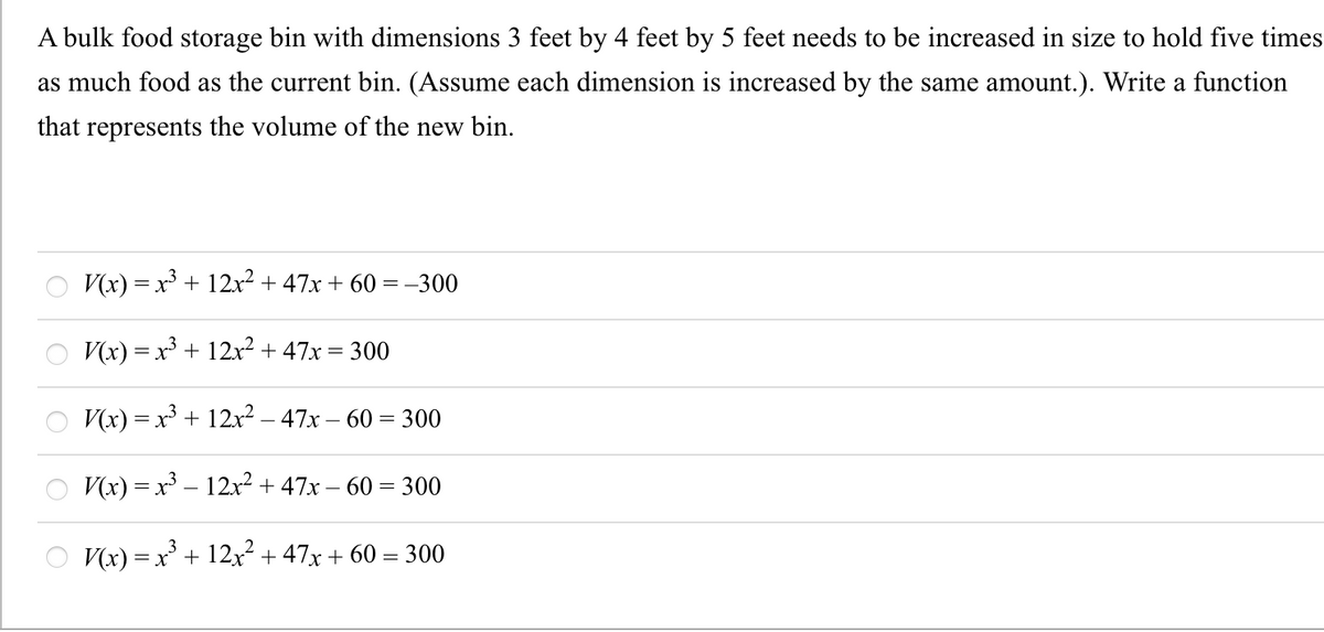 A bulk food storage bin with dimensions 3 feet by 4 feet by 5 feet needs to be increased in size to hold five times
as much food as the current bin. (Assume each dimension is increased by the same amount.). Write a function
that represents the volume of the new bin.
V(x) = x + 12x² + 47x + 60 = –300
V(x) = x³ + 12x2 + 47x = 300
V(x) = x³ + 12x? – 47x – 60 = 300
V(x) = x³ – 12x2 + 47x – 60 = 300
O V(x) =x' + 12x² + 47x +
60 = 300
