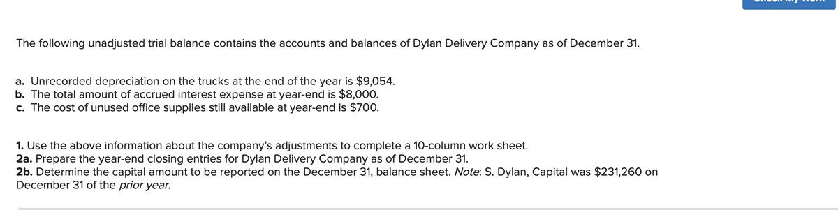 **Dylan Delivery Company: Year-End Adjustments and Closing Entries**

The following unadjusted trial balance contains the accounts and balances of Dylan Delivery Company as of December 31.

**Adjustments:**

a. Unrecorded depreciation on the trucks at the end of the year is $9,054.

b. The total amount of accrued interest expense at year-end is $8,000.

c. The cost of unused office supplies still available at year-end is $700.

**Tasks:**

1. **Use the above information about the company’s adjustments to complete a 10-column worksheet.**

2. **Year-End Closing Entries:**
   2a. Prepare the year-end closing entries for Dylan Delivery Company as of December 31.
   2b. Determine the capital amount to be reported on the December 31 balance sheet. 
   
   **Note:** S. Dylan, Capital was $231,260 on December 31 of the prior year.

---

### Notes for Completing the Worksheet and Closing Entries

**1. Completing the 10-Column Worksheet:**

The 10-column worksheet helps in organizing and adjusting the trial balance to prepare financial statements. The six columns (Adjustments, Adjustments Totals, Income Statement, and Balance Sheet) each serve to guide through the process:

- **Adjustments**: Include adjusting entries such as unrecorded depreciation, accrued interest expense, and the value of unused office supplies.
- **Adjusted Totals**: Sum of original balances and adjustments.
- **Income Statement**: Segregates the revenue and expenses to compute the net profit or loss.
- **Balance Sheet**: Segregates the asset, liability, and equity accounts to compute the ending balance.

**2a. Preparing Year-End Closing Entries:**

Year-end closing entries are journal entries made to transfer balances from temporary accounts (revenues, expenses) to permanent accounts (owner's equity).

**2b. Determining the Capital Amount:**

To find the ending capital amount to be reported on the balance sheet:

- Start with the beginning capital.
- Add: Net income (or subtract net loss).
- Subtract: Drawings or withdrawals by the owner.
  
Ensure that these tasks are marked accurately, with adjustments properly reflected in the appropriate worksheet columns.

**Conclusion:**
Follow the principles of accounting to compile, adjust, and summarize the financial data, providing a clear and accurate financial picture of Dylan Delivery Company as of December 31