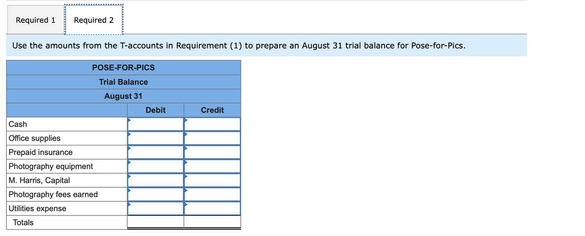 Required 1 Required 2
Use the amounts from the T-accounts in Requirement (1) to prepare an August 31 trial balance for Pose-for-Pics.
POSE-FOR-PICS
Trial Balance
August 31
Credit
Cash
Office supplies
Prepaid insurance
Photography equipment
M. Harris, Capital
Photography fees earned
Utilities expense
Totals
Debit