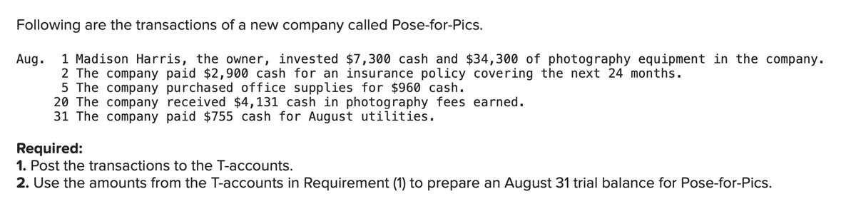 Following are the transactions of a new company called Pose-for-Pics.
Aug.
1 Madison Harris, the owner, invested $7,300 cash and $34,300 of photography equipment in the company.
2 The company paid $2,900 cash for an insurance policy covering the next 24 months.
5 The company purchased office supplies for $960 cash.
20 The company
received $4,131 cash in photography fees earned.
31 The company paid $755 cash for August utilities.
Required:
1. Post the transactions to the T-accounts.
2. Use the amounts from the T-accounts in Requirement (1) to prepare an August 31 trial balance for Pose-for-Pics.