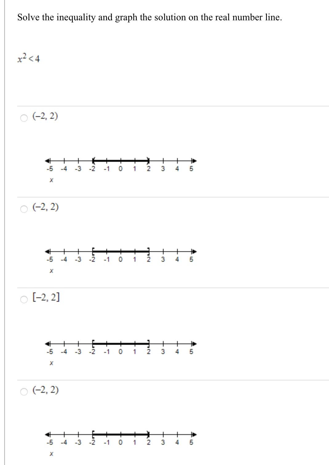 Solve the inequality and graph the solution on the real number line.
x? <4
(-2, 2)
+
3
-5
-4
-3
-2
-1
1 2
4
O (-2, 2)
+
+
-5
-4
-3
-2
-1
1
O [-2, 2]
+
-2
+
+
3
-5
-4
-3
-1
1
4
(-2, 2)
+
+
2
+
-5
-4
-3
-2
-1
1
4
