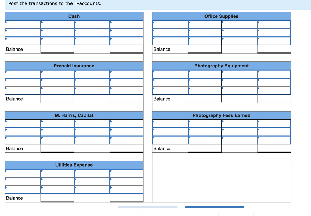 ### Understanding T-Accounts

#### Posting Transactions to T-Accounts

In accounting, T-accounts are visual aids used to represent individual accounts, showing the effect of transactions on these accounts. Each T-account has two sides: Debit (left) and Credit (right). Here's an example template of how T-accounts are typically set up:

---

**Cash**

| Debit | Credit | Balance |
|-------|--------|---------|

---

**Office Supplies**

| Debit | Credit | Balance |
|-------|--------|---------|

---

**Prepaid Insurance**

| Debit | Credit | Balance |
|-------|--------|---------|

---

**Photography Equipment**

| Debit | Credit | Balance |
|-------|--------|---------|

---

**M. Harris, Capital**

| Debit | Credit | Balance |
|-------|--------|---------|

---

**Photography Fees Earned**

| Debit | Credit | Balance |
|-------|--------|---------|

---

**Utilities Expense**

| Debit | Credit | Balance |
|-------|--------|---------|

---

### Detailed Description

In the provided image, you will see several T-accounts, each named according to the type of account it represents. The accounts listed are:

1. **Cash**
2. **Office Supplies**
3. **Prepaid Insurance**
4. **Photography Equipment**
5. **M. Harris, Capital**
6. **Photography Fees Earned**
7. **Utilities Expense**

Each T-account is structured to record debit entries on the left and credit entries on the right. The balances are then calculated at the bottom of each account.

### How to Post Transactions

1. **Record the transaction date and description.**
2. **Determine which accounts are affected by the transaction.**
3. **Determine whether the affected accounts are debited or credited.**
4. **Enter the transaction amounts in the appropriate Debit or Credit column of the related T-accounts.**
5. **Calculate and post the new balance for each account.**

Using these T-accounts helps in ensuring the accuracy of the bookkeeping by maintaining a clear and organized record of transactions for each type of account.

### Conclusion

T-accounts are essential tools in the accounting process, providing a straightforward method for tracking debits and credits. This structured framework allows accountants and bookkeepers to maintain balanced books and produce accurate financial statements.