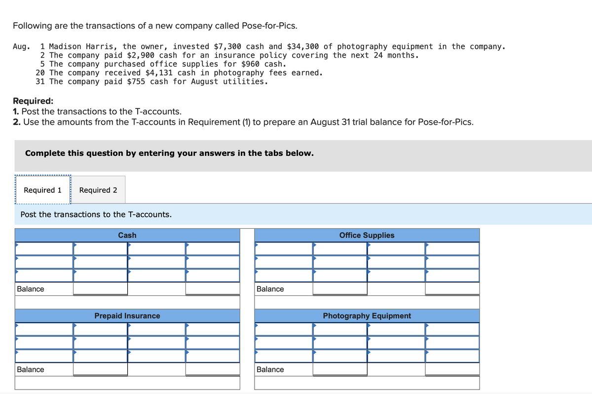 **Transactions and T-Accounts Posting for Pose-for-Pics**

**Transactions for August:**
1. **Aug. 1**: Madison Harris, the owner, invested $7,300 cash and $34,300 of photography equipment in the company.
2. **Aug. 2**: The company paid $2,900 cash for an insurance policy covering the next 24 months.
3. **Aug. 5**: The company purchased office supplies for $960 cash.
4. **Aug. 20**: The company received $4,131 cash in photography fees earned.
5. **Aug. 31**: The company paid $755 cash for August utilities.

**Required:**
1. Post the transactions to the T-accounts.
2. Use the amounts from the T-accounts in Requirement (1) to prepare an August 31 trial balance for Pose-for-Pics.

**Instructions:**
To complete these requirements, enter the respective transactions in the T-accounts as follows:

**T-Accounts:**
1. **Cash**
   - Debit and Credit entries corresponding to each transaction involving cash.

2. **Prepaid Insurance**
   - Entries reflecting the purchase of insurance policy.

3. **Office Supplies**
   - Entries corresponding to the purchase of office supplies.

4. **Photography Equipment**
   - Record the investment in photography equipment.

**Graphical Representation of T-Accounts:**

The image contains T-accounts for five different categories:

1. **Cash**: 
   - Tracks all cash transactions, showing increases (debits) and decreases (credits).
   
2. **Prepaid Insurance**:
   - Reflects the payment for the insurance policy, indicating asset representation over the policy term.

3. **Office Supplies**:
   - Shows the spending on office supplies.

4. **Photography Equipment**:
   - Records the value of photography equipment invested in the company.

Each T-account consists of two columns: one for debits (left side) and one for credits (right side), with a balance line at the bottom to calculate the remaining amount after each transaction.

**Example Entry:**
For the Cash T-account on Aug. 1:
- A debit entry of $7,300 signifies the owner's investment of cash.
- On Aug. 2, a credit entry of $2,900 reflects the payment for the insurance policy, and so on for each transaction involving cash.