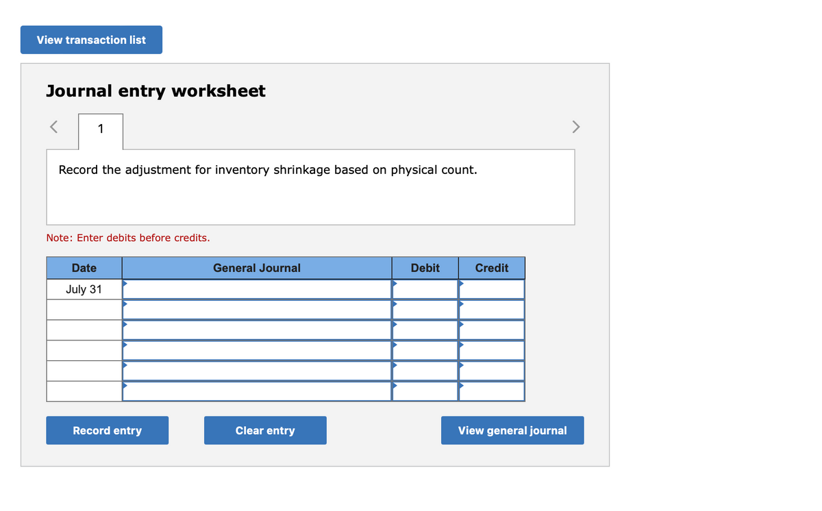 View transaction list
Journal entry worksheet
1
Record the adjustment for inventory shrinkage based on physical count.
Note: Enter debits before credits.
Date
July 31
Record entry
General Journal
Clear entry
Debit
Credit
View general journal