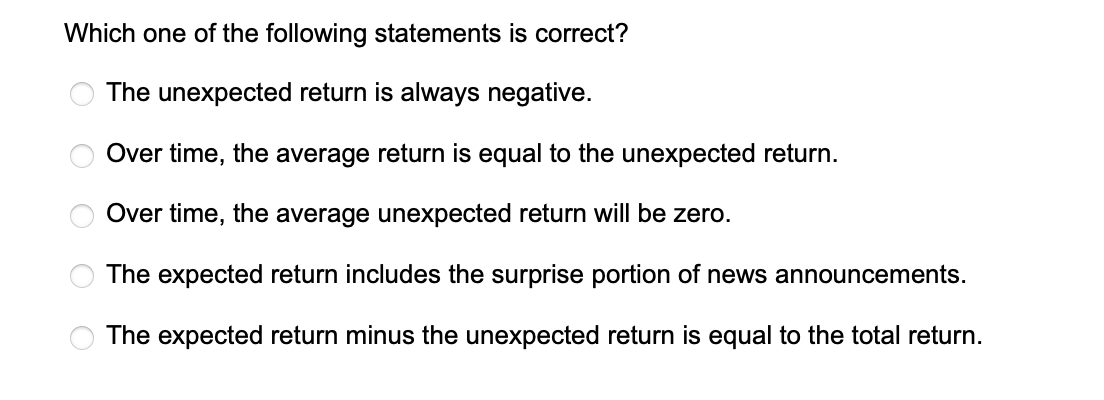 Which one of the following statements is correct?
The unexpected return is always negative.
Over time, the average return is equal to the unexpected return.
Over time, the average unexpected return will be zero.
The expected return includes the surprise portion of news announcements.
The expected return minus the unexpected return is equal to the total return.
O
OOO O