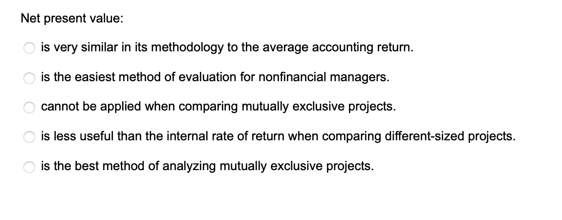 Net present value:
is very similar in its methodology to the average accounting return.
is the easiest method of evaluation for nonfinancial managers.
cannot be applied when comparing mutually exclusive projects.
is less useful than the internal rate of return when comparing different-sized projects.
is the best method of analyzing mutually exclusive projects.
OO
O