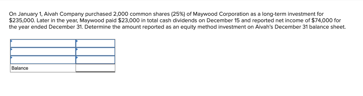 On January 1, Aivah Company purchased 2,000 common shares (25%) of Maywood Corporation as a long-term investment for
$235,000. Later in the year, Maywood paid $23,000 in total cash dividends on December 15 and reported net income of $74,000 for
the year ended December 31. Determine the amount reported as an equity method investment on Aivah's December 31 balance sheet.
Balance