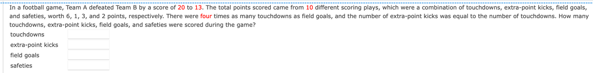 In a football game, Team A defeated Team B by a score of 20 to 13. The total points scored came from 10 different scoring plays, which were a combination of touchdowns, extra-point kicks, field goals,
and safeties, worth 6, 1, 3, and 2 points, respectively. There were four times as many touchdowns as field goals, and the number of extra-point kicks was equal to the number of touchdowns. How many
touchdowns, extra-point kicks, field goals, and safeties were scored during the game?
touchdowns
extra-point kicks
field goals
safeties
