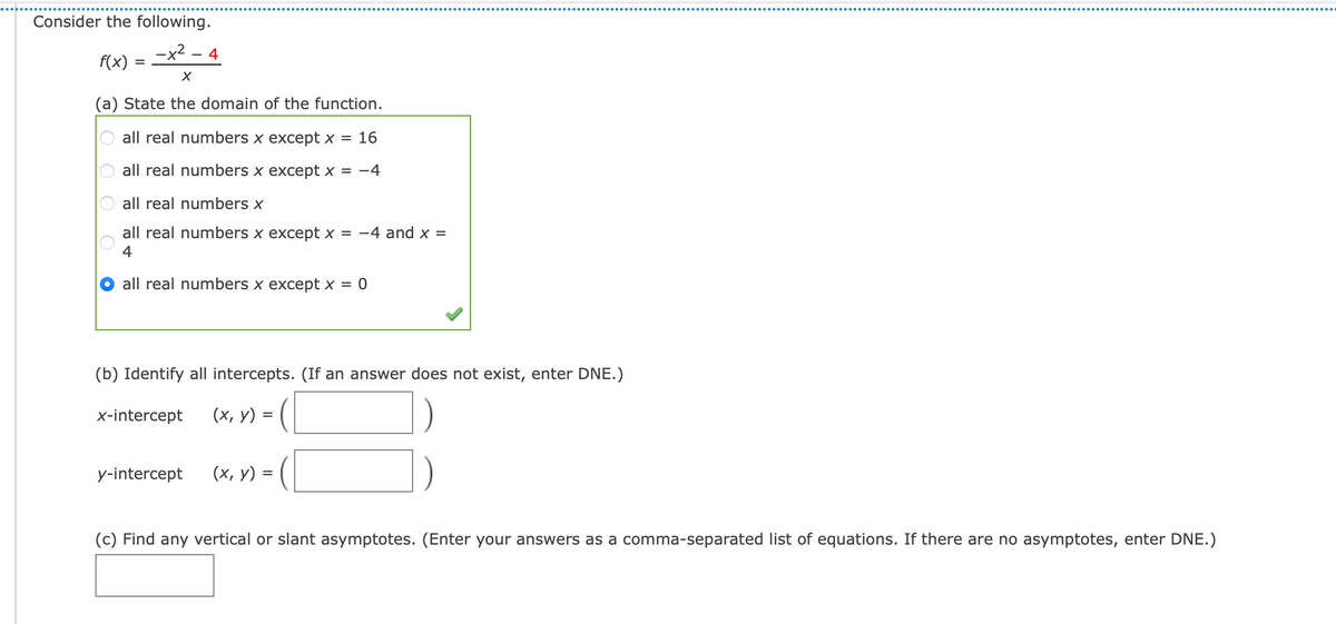 Consider the following.
-x2
4
f(x)
(a) State the domain of the function.
all real numbers x except x = 16
all real numbers x except x = -4
all real numbers x
all real numbers x except x = -4 and x =
4
all real numbers x except x = 0
(b) Identify all intercepts. (If an answer does not exist, enter DNE.)
x-intercept
(х, у) %3D
y-intercept
(х, у)
=
(c) Find any vertical or slant asymptotes. (Enter your answers as a comma-separated list of equations. If there are no asymptotes, enter DNE.)
