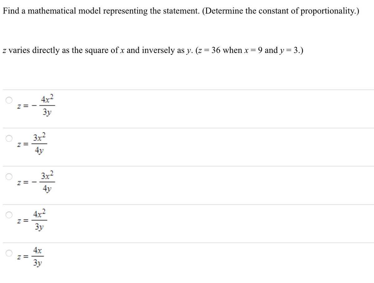 Find a mathematical model representing the statement. (Determine the constant of proportionality.)
z varies directly as the square of x and inversely as y. (z = 36 when x = 9 and y = 3.)
4x2
Z= -
Зу
3x2
z =
4y
3x2
z= -
4y
4x2
z =
3y
4x
z =
Зу
