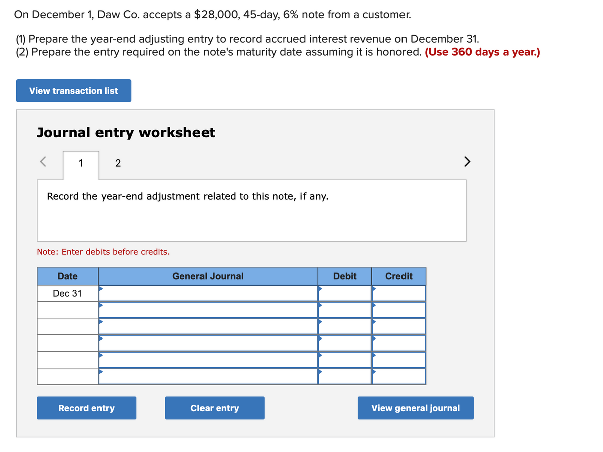On December 1, Daw Co. accepts a $28,000, 45-day, 6% note from a customer.
(1) Prepare the year-end adjusting entry to record accrued interest revenue on December 31.
(2) Prepare the entry required on the note's maturity date assuming it is honored. (Use 360 days a year.)
View transaction list
Journal entry worksheet
1
2
Record the year-end adjustment related to this note, if any.
Note: Enter debits before credits.
Date
Dec 31
Record entry
General Journal
Clear entry
Debit
Credit
View general journal