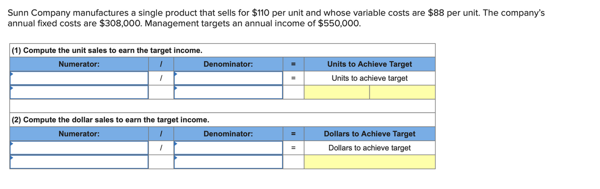 Sunn Company manufactures a single product that sells for $110 per unit and whose variable costs are $88 per unit. The company's
annual fixed costs are $308,000. Management targets an annual income of $550,000.
(1) Compute the unit sales to earn the target income.
Numerator:
Denominator:
(2) Compute the dollar sales to earn the target income.
Numerator:
Denominator:
=
=
=
=
Units to Achieve Target
Units to achieve target
Dollars to Achieve Target
Dollars to achieve target