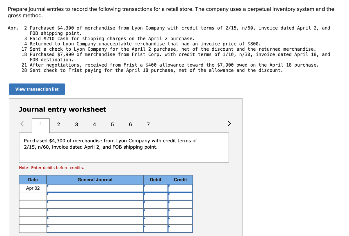 Prepare journal entries to record the following transactions for a retail store. The company uses a perpetual inventory system and the
gross method.
Apr. 2 Purchased $4,300 of merchandise from Lyon Company with credit terms of 2/15, n/60, invoice dated April 2, and
FOB shipping point.
3 Paid $210 cash for shipping charges on the April 2 purchase.
4 Returned to Lyon Company unacceptable merchandise that had an invoice price of $800.
17 Sent a check to Lyon Company for the April 2 purchase, net of the discount and the returned merchandise.
18 Purchased $7,900 of merchandise from Frist Corp. with credit terms of 1/10, n/30, invoice dated April 18, and
FOB destination.
21 After negotiations, received from Frist a $400 allowance toward the $7,900 owed on the April 18 purchase.
28 Sent check to Frist paying for the April 18 purchase, net of the allowance and the discount.
View transaction list
Journal entry worksheet
1
2
3 4 5 6 7
Purchased $4,300 of merchandise from Lyon Company with credit terms of
2/15, n/60, invoice dated April 2, and FOB shipping point.
Note: Enter debits before credits.
Date
General Journal
Debit
Credit
Apr 02