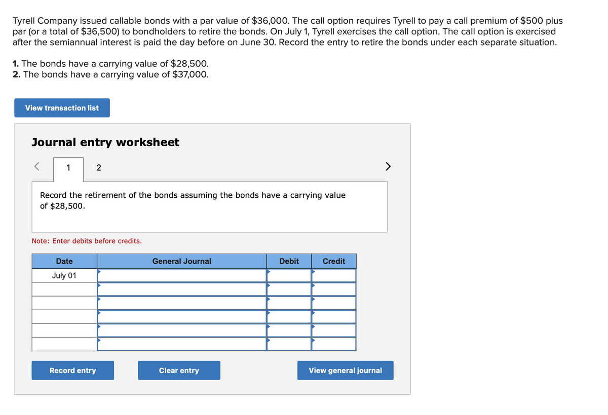 Tyrell Company issued callable bonds with a par value of $36,000. The call option requires Tyrell to pay a call premium of $500 plus
par (or a total of $36,500) to bondholders to retire the bonds. On July 1, Tyrell exercises the call option. The call option is exercised
after the semiannual interest is paid the day before on June 30. Record the entry to retire the bonds under each separate situation.
1. The bonds have a carrying value of $28,500.
2. The bonds have a carrying value of $37,000.
View transaction list
Journal entry worksheet
1
2
Record the retirement of the bonds assuming the bonds have a carrying value
of $28,500.
Note: Enter debits before credits.
Date
July 01
Record entry
General Journal
Clear entry
Debit
Credit
View general journal
