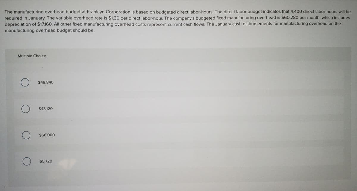 The manufacturing overhead budget at Franklyn Corporation is based on budgeted direct labor-hours. The direct labor budget indicates that 4,400 direct labor-hours will be
required in January. The variable overhead rate is $1.30 per direct labor-hour. The company's budgeted fixed manufacturing overhead is $60,280 per month, which includes
depreciation of $17,160. All other fixed manufacturing overhead costs represent current cash flows. The January cash disbursements for manufacturing overhead on the
manufacturing overhead budget should be:
Multiple Choice
$48,840
$43,120
$66,000
$5,720
