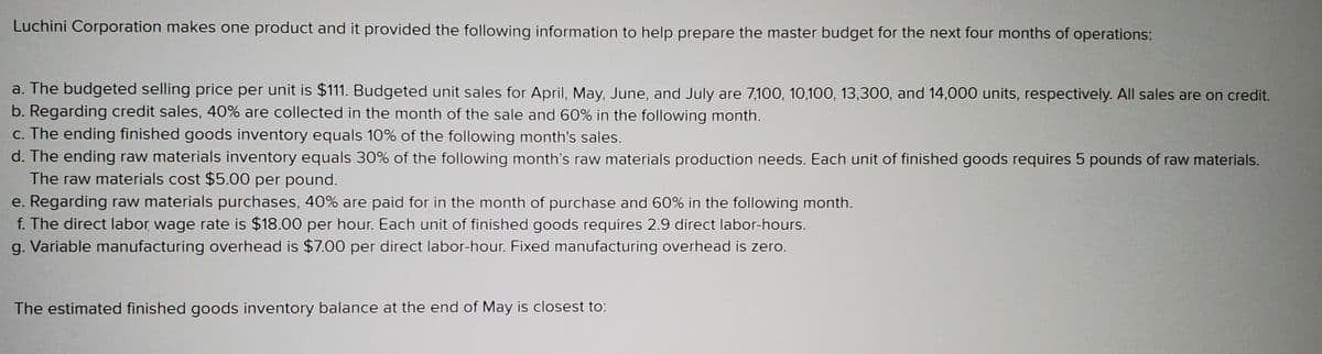 Luchini Corporation makes one product and it provided the following information to help prepare the master budget for the next four months of operations:
a. The budgeted selling price per unit is $111. Budgeted unit sales for April, May, June, and July are 7,100, 10,100, 13,300, and 14,000 units, respectively. All sales are on credit.
b. Regarding credit sales, 40% are collected in the month of the sale and 60% in the following month.
c. The ending finished goods inventory equals 10% of the following month's sales.
d. The ending raw materials inventory equals 30% of the following month's raw materials production needs. Each unit of finished goods requires 5 pounds of raw materials.
The raw materials cost $5.00 per pound.
e. Regarding raw materials purchases, 40% are paid for in the month of purchase and 60% in the following month.
f. The direct labor wage rate is $18.00 per hour. Each unit of finished goods requires 2.9 direct labor-hours.
g. Variable manufacturing overhead is $7.00 per direct labor-hour. Fixed manufacturing overhead is zero.
The estimated finished goods inventory balance at the end of May is closest to:
