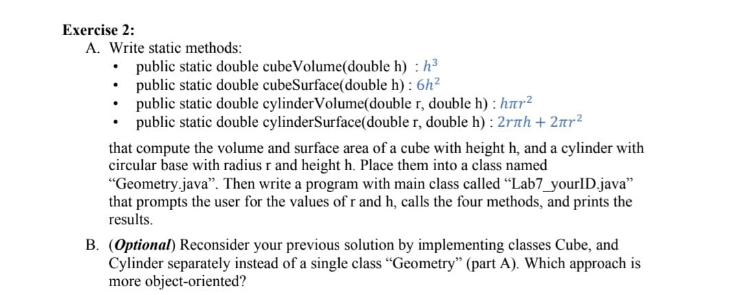 Exercise 2:
A. Write static methods:
public static double cubeVolume(double h) : h³
public static double cubeSurface(double h) : 6h²
public static double cylinderVolume(double r, double h) : har²
public static double cylinderSurface(double r, double h) : 2rth + 2nr²
that compute the volume and surface area of a cube with height h, and a cylinder with
circular base with radius r and height h. Place them into a class named
"Geometry.java". Then write a program with main class called "Lab7_yourID.java"
that prompts the user for the values of r and h, calls the four methods, and prints the
results.
B. (Optional) Reconsider your previous solution by implementing classes Cube, and
Cylinder separately instead of a single class "Geometry" (part A). Which approach is
more object-oriented?
