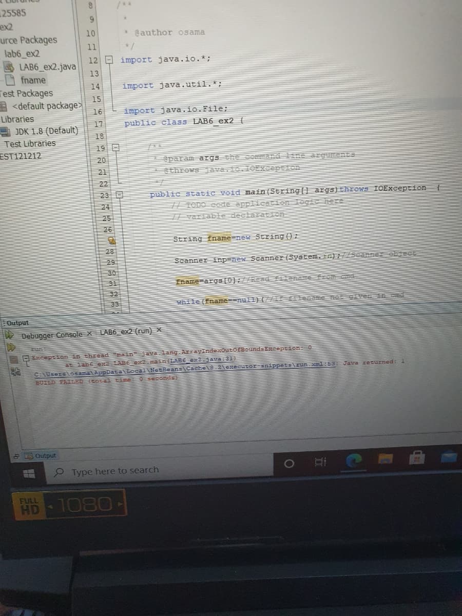 25585
ex2
urce Packages
lab6 ex2
10
* @author osama
11
12 E import java.io.*;
LAB6_ex2.java
13
fname
14
import java.util.*;
Test Packages
15
<default package
16
import java.io.File;
Libraries
public class LAB6 ex2 {
17
JDK 1.8 (Default)
18
Test Libraries
19 E
EST121212
@param args the command line arguments
ethrows java.io.IOException
20
21
22
23 E
public static void main(String{] args)throws IOException
# TODO COde applicatien Iogic nere
T| variable declaration
24
25
26
String fname=new String():
28
29
Scanner inp=new Scanner(System.in);//Scanner object
30
31
Iname-args[0];//ReadEilaname frOM cmd-
32
33
while (fname==null) {U/ Elename net given in cm
Output
Debugger Console x LAB6_ex2 (run) ×
run
D Exception in thread "main" ava.lang.ArrayIndexOutOEBoundsERception:0
at labe ex2 LABE ex2 main(LABE_ex2.java:31}
C:Users\osama AppData Local NetBeans\Cache\8.2texecuter-snippets\zun.ml:53E Java returned: 1
BUILD FAILED (Eotal time 0 seconds)
a 5 Output
O Type here to search
1080-
FULL
HD
