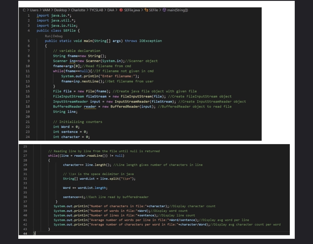 C: > Users > VAM > Desktop > Charlotte > TYCSLAB > DAA > O SEFile.java > SEFile > main(String[)
import java.io.*;
import java.util.*;
import java.io.File;
public class SEFile {
Run | Debug
public static void main(String[] args) throws IOException
{
// variable declaration
String fname=new String();
Scanner inp=new Scanner(System.in);//Scanner object
fname=args[0];//Read filename from cmd
2
4
5.
6.
8.
9
10
11
while(fname==null){//If filename not given in cmd
System.out.println("Enter filename:");
fname=inp.nextLine();//Get filename from user
12
13
}
File file = new File(fname); //Create java file object with given file
FileInputStream fileStream = new FileInputStream(file); //Create FileInputStream object
14
15
16
17
InputStreamReader input = new InputStreamReader(fileStream); //Create InputStreamReader object
18
BufferedReader reader = new BufferedReader(input); //BufferedReader object to read file
19
String line;
20
// Initializing counters
int Word = e;
21
22
23
int sentence = 0;
24
int character = 0;
25
26
// Reading line by line from the file until null is returned
27
while( (line = reader.readLine()) != nul1)
28
{
29
character+= line.length(); //Line length gives number of characters in line
30
// \\s+ is the space delimiter in java
String[] wordList = line.split("\\s+");
31
32
33
34
Word += wordList.length;
35
36
sentencet=1; //Each line read by bufferedreader
37
}
38
System.out.println("Number of characters in file:"+character);//Display character count
39
System.out.println("Number of words in file:"+Word);//Display word count
System.out.println("Number of lines in file:"+sentence);//Display line count
System.out.println("Average number of words per line in file:"+Word/sentence);//Display avg word per line
40
41
42
System.out.println("Average number of characters per word in file:"+character/Word);//Display avg character count per word
43
}
44
