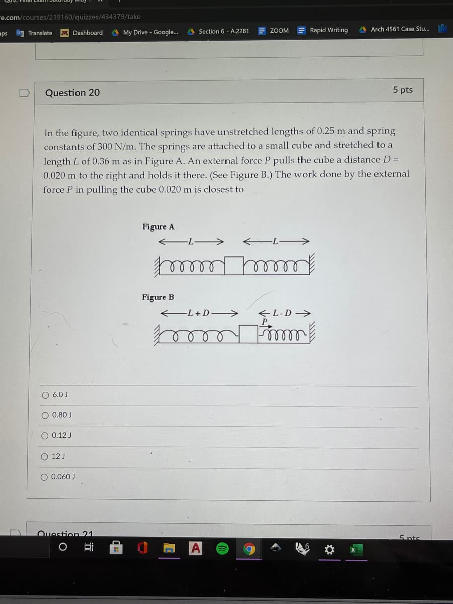 re.com/courses/219160/quizzes/434379/take
A My Drive - Google..
A Section 6 - A.2281
E ZOOM
E Rapid Writing
A Arch 4561 Case Stu...
ps
Translate
Dashboard
Question 20
5 pts
In the figure, two identical springs have unstretched lengths of 0.25 m and spring
constants of 300 N/m. The springs are attached to a small cube and stretched to a
length L of 0.36 m as in Figure A. An external force P pulls the cube a distance D =
0.020 m to the right and holds it there. (See Figure B.) The work done by the external
force P in pulling the cube 0.020 m is closest to
Figure A
Figure B
-L+D >
<L-D->
P.
O 6.0 J
O 0.80 J
0.12 J
O 12 J
O 0.060 J
Ouestion 21
5 nts
O
