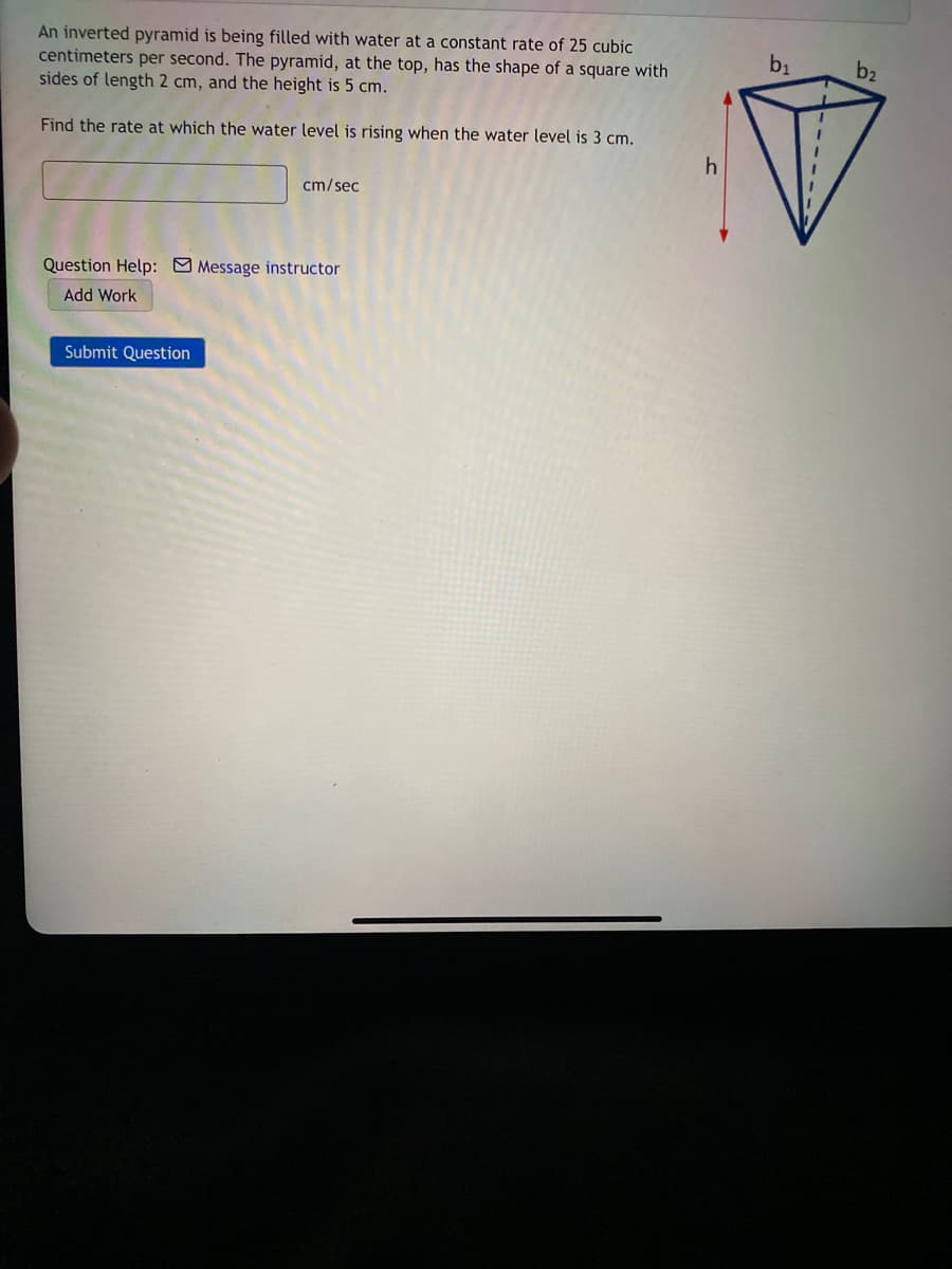 An inverted pyramid is being filled with water at a constant rate of 25 cubic
centimeters per second. The pyramid, at the top, has the shape of a square with
sides of length 2 cm, and the height is 5 cm.
b1
b2
Find the rate at which the water level is rising when the water level is 3 cm.
cm/sec
Question Help: Message instructor
Add Work
Submit Question
