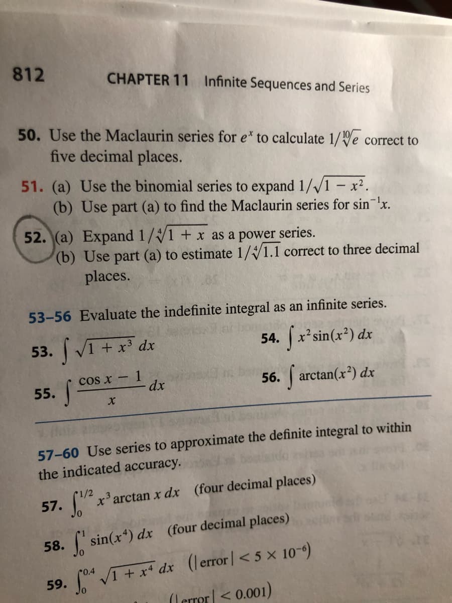 ## Chapter 11: Infinite Sequences and Series

### Exercises

**50.** Use the Maclaurin series for \( e^x \) to calculate \( \frac{1}{\sqrt[10]{e}} \) correct to five decimal places.

**51.**
- (a) Use the binomial series to expand \( \frac{1}{\sqrt{1-x^2}} \).
- (b) Use part (a) to find the Maclaurin series for \( \sin^{-1}x \).

**52.**
- (a) Expand \( \frac{1}{\sqrt[4]{1+x}} \) as a power series.
- (b) Use part (a) to estimate \( \frac{1}{\sqrt[4]{1.1}} \) correct to three decimal places.

### Evaluate the indefinite integral as an infinite series:

**53.** \(\int \sqrt{1 + x^3} \, dx\)

**54.** \(\int x^2 \sin(x^2) \, dx\)

**55.** \(\int \frac{\cos x - 1}{x} \, dx\)

**56.** \(\int \arctan(x^2) \, dx\)

### Use series to approximate the definite integral to within the indicated accuracy:

**57.** \(\int_0^{1/2} x^3 \arctan x \, dx\)  (four decimal places)

**58.** \(\int_0^1 \sin(x^4) \, dx\)  (four decimal places)

**59.** \(\int_0^{0.4} \sqrt{1 + x^4} \, dx\)  (\(|\text{error}| < 5 \times 10^{-6}\))

**60.** \(\int_0^{0.5} \frac{1}{1+x^4} \, dx\)  (\(|\text{error}| < 0.001\))