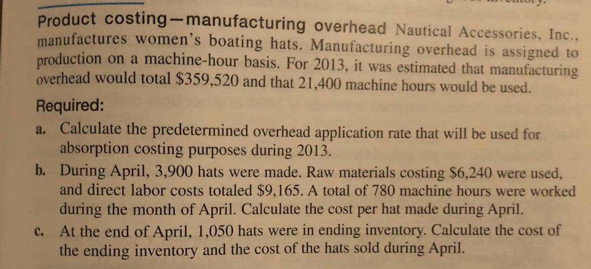 Product costing-manufacturing overhead Nautical Accessories, Inc.,
manufactures women's boating hats. Manufacturing overhead is assigned to
production on a machine-hour basis. For 2013, it was estimated that manufacturing
overhead would total $359,520 and that 21,400 machine hours would be used.
Required:
a. Calculate the predetermined overhead application rate that will be used for
absorption costing purposes during 2013.
b. During April, 3,900 hats were made. Raw materials costing $6,240 were used,
and direct labor costs totaled $9,165. A total of 780 machine hours were worked
during the month of April. Calculate the cost per hat made during April.
At the end of April, 1,050 hats were in ending inventory. Calculate the cost of
the ending inventory and the cost of the hats sold during April.
C.
