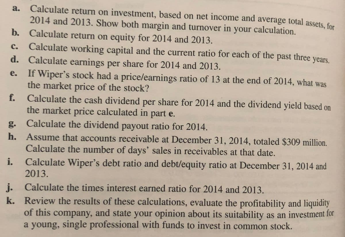 Calculate return on investment, based on net income and average total assets, for
2014 and 2013. Show both margin and turnover in your calculation.
b. Calculate return on equity for 2014 and 2013.
Calculate working capital and the current ratio for each of the past three years.
d. Calculate earnings per share for 2014 and 2013.
If Wiper's stock had a price/earnings ratio of 13 at the end of 2014, what was
the market price of the stock?
a.
с.
е.
f.
Calculate the cash dividend per share for 2014 and the dividend yield based on
the market price calculated in part e.
g. Calculate the dividend payout ratio for 2014.
h. Assume that accounts receivable at December 31, 2014, totaled $309 million.
Calculate the number of days' sales in receivables at that date.
Calculate Wiper's debt ratio and debt/equity ratio at December 31, 2014 and
i.
2013.
j. Calculate the times interest earned ratio for 2014 and 2013.
k. Review the results of these calculations, evaluate the profitability and liquidity
of this company, and state your opinion about its suitability as an investment for
a young, single professional with funds to invest in common stock.
