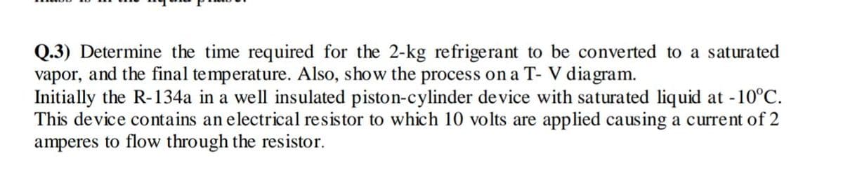 Q.3) Determine the time required for the 2-kg refrigerant to be converted to a saturated
vapor, and the final temperature. Also, show the process on a T- V diagram.
Initially the R-134a in a well insulated piston-cylinder de vice with saturated liquid at -10°C.
This device contains an electrical resistor to which 10 volts are applied causing a current of 2
amperes to flow through the resistor.
