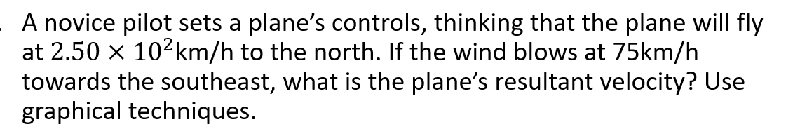 A novice pilot sets a plane's controls, thinking that the plane will fly
at 2.50 x 102km/h to the north. If the wind blows at 75km/h
towards the southeast, what is the plane's resultant velocity? Use
graphical techniques.
