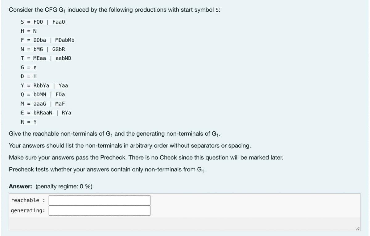 Consider the CFG G₁ induced by the following productions with start symbol S:
S FQQ | FaaQ
H = N
F = DDba | MDabMb
NbMG | GGbR
T = MEaa | aabND
G=E
D = H
Y = RbbYa | Yaa
QbDMM | FDa
M = aaaG | MaF
E = bRRaaN | RYa
R = Y
Give the reachable non-terminals of G₁ and the generating non-terminals of G₁.
Your answers should list the non-terminals in arbitrary order without separators or spacing.
Make sure your answers pass the Precheck. There is no Check since this question will be marked later.
Precheck tests whether your answers contain only non-terminals from G₁.
Answer: (penalty regime: 0 %)
reachable :
generating: