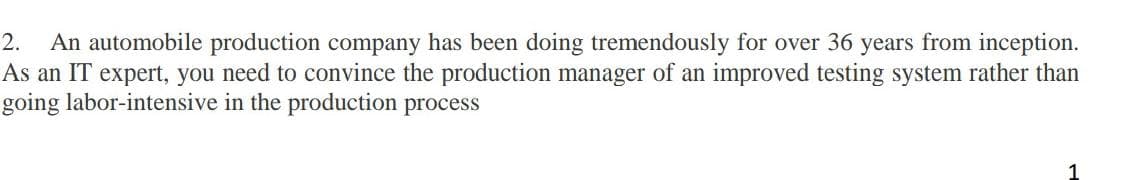 2. An automobile production company has been doing tremendously for over 36 years from inception.
As an IT expert, you need to convince the production manager of an improved testing system rather than
going labor-intensive
in the production process