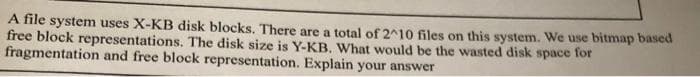 A file system uses X-KB disk blocks. There are a total of 2^10 files on this system. We use bitmap based
free block representations. The disk size is Y-KB. What would be the wasted disk space for
fragmentation and free block representation. Explain your answer