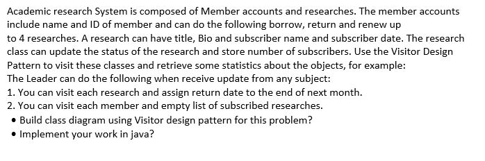 Academic research System is composed of Member accounts and researches. The member accounts
include name and ID of member and can do the following borrow, return and renew up
to 4 researches. A research can have title, Bio and subscriber name and subscriber date. The research
class can update the status of the research and store number of subscribers. Use the Visitor Design
Pattern to visit these classes and retrieve some statistics about the objects, for example:
The Leader can do the following when receive update from any subject:
1. You can visit each research and assign return date to the end of next month.
2. You can visit each member and empty list of subscribed researches.
• Build class diagram using Visitor design pattern for this problem?
• Implement your work in java?