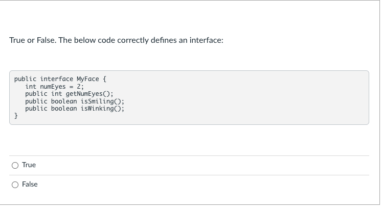 True or False. The below code correctly defines an interface:
public interface MyFace {
int numEyes = 2;
public int getNumEyes();
public boolean isSmiling();
public boolean isWinking();
}
O True
False
