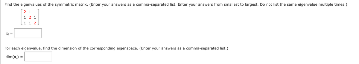 Find the eigenvalues of the symmetric matrix. (Enter your answers as a comma-separated list. Enter your answers from smallest to largest. Do not list the same eigenvalue multiple times.)
2 1 1
1 2 1
1 1 2
d; =
For each eigenvalue, find the dimension of the corresponding eigenspace. (Enter your answers as a comma-separated list.)
dim(x;) =
