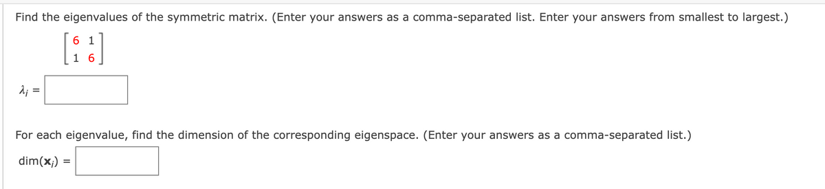 Find the eigenvalues of the symmetric matrix. (Enter your answers as a comma-separated list. Enter your answers from smallest to largest.)
6 1
1 6
A; =
For each eigenvalue, find the dimension of the corresponding eigenspace. (Enter your answers as a comma-separated list.)
dim(x;)
