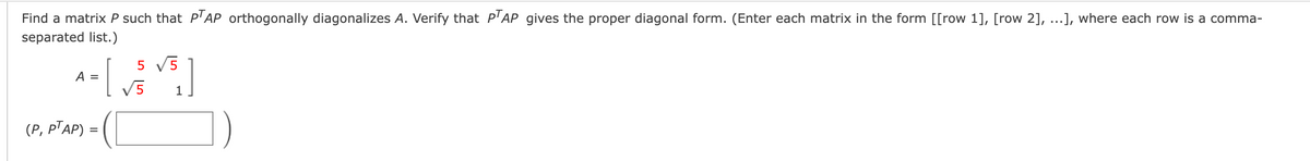 Find a matrix P such that P'AP orthogonally diagonalizes A. Verify that P'AP gives the proper diagonal form. (Enter each matrix in the form [[row 1], [row 2], ...], where each row is a comma-
separated list.)
5 V5
A =
V5
1
(P, PTAP) =
