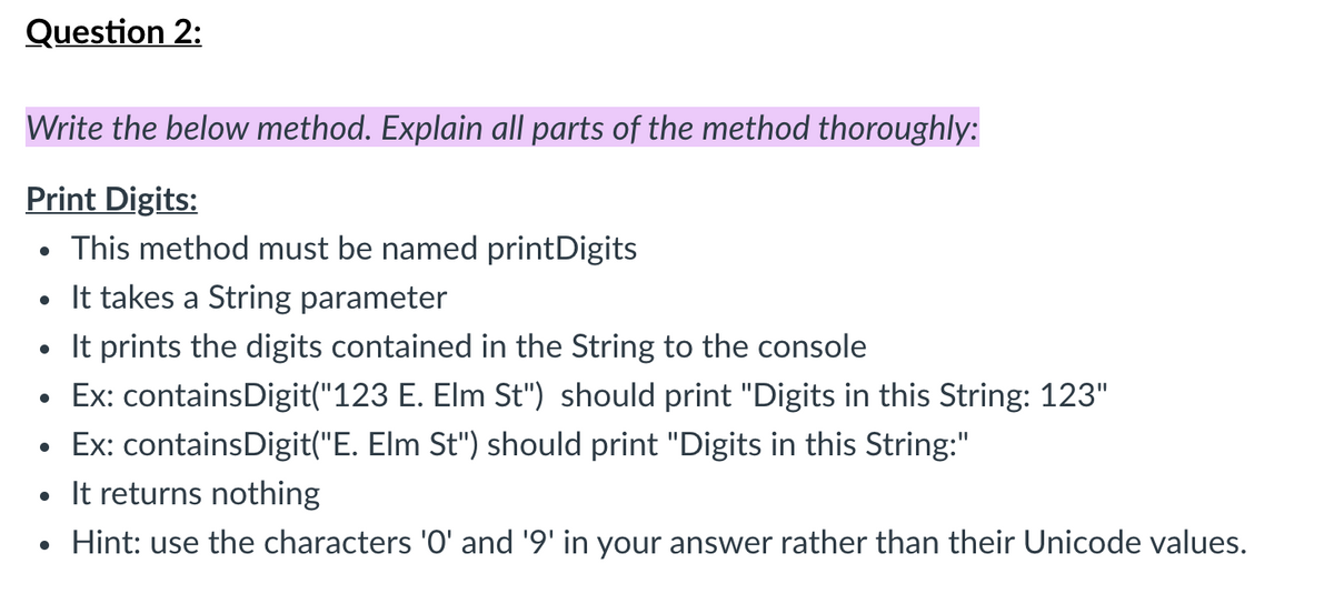 Question 2:
Write the below method. Explain all parts of the method thoroughly:
Print Digits:
• This method must be named printDigits
• It takes a String parameter
It prints the digits contained in the String to the console
Ex: containsDigit("123 E. Elm St") should print "Digits in this String: 123"
• Ex: containsDigit("E. Elm St") should print "Digits in this String:"
• It returns nothing
• Hint: use the characters 'O' and '9' in your answer rather than their Unicode values.
